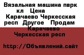 Вязальная машина пврк10 кл › Цена ­ 25 000 - Карачаево-Черкесская респ. Другое » Продам   . Карачаево-Черкесская респ.